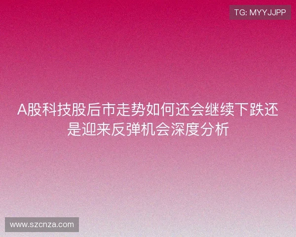 A股科技股后市走势如何还会继续下跌还是迎来反弹机会深度分析