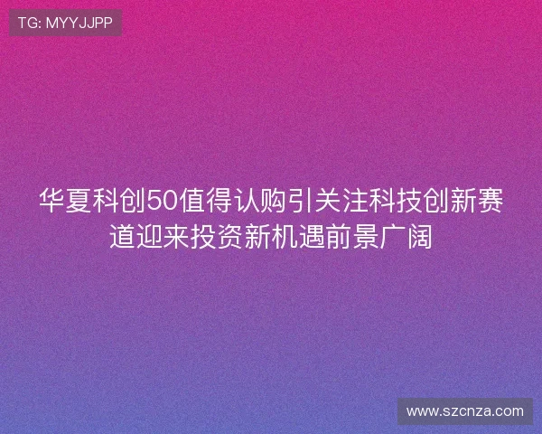 华夏科创50值得认购引关注科技创新赛道迎来投资新机遇前景广阔